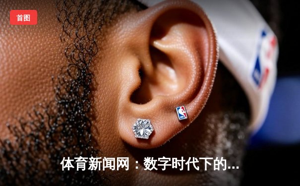 体育新闻网：数字时代下的竞技信息前沿与深度解析