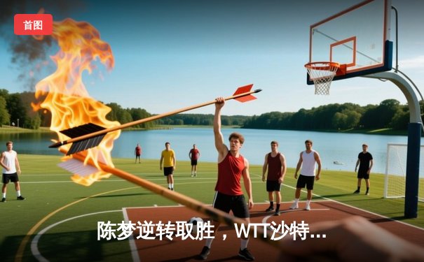 陈梦逆转取胜，WTT沙特大满贯女单决赛上演惊天逆转