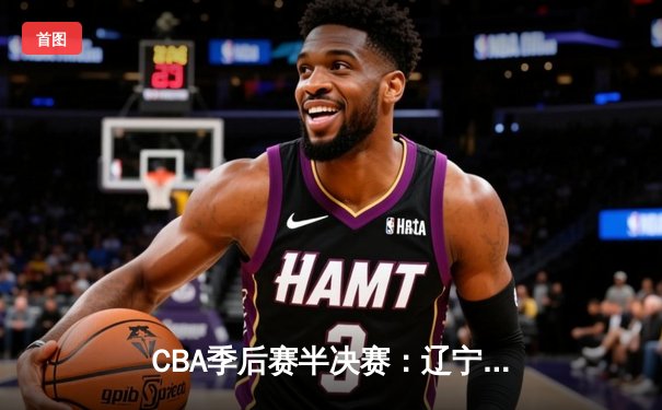 CBA季后赛半决赛：辽宁本钢加时险胜广东华南虎 赵继伟关键三分锁定胜局