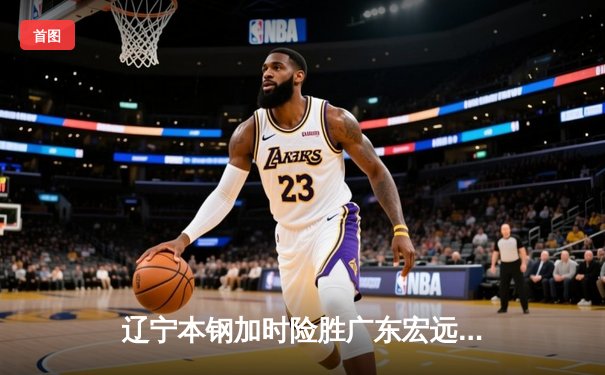 辽宁本钢加时险胜广东宏远 CBA半决赛上演史诗级对决