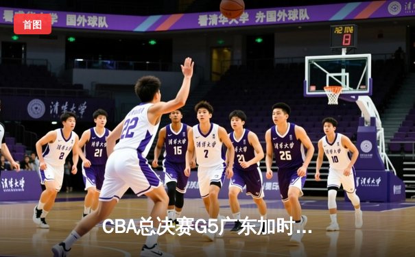 CBA总决赛G5广东加时险胜辽宁 赵继伟空砍37分胡明轩关键三分定乾坤