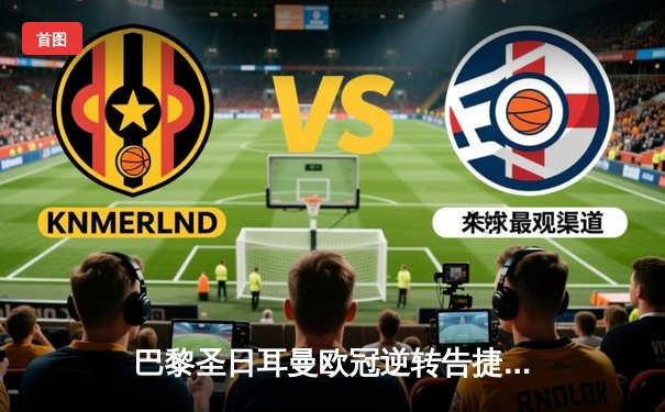 巴黎圣日耳曼欧冠逆转告捷，姆巴佩双响导演3-1翻盘好戏