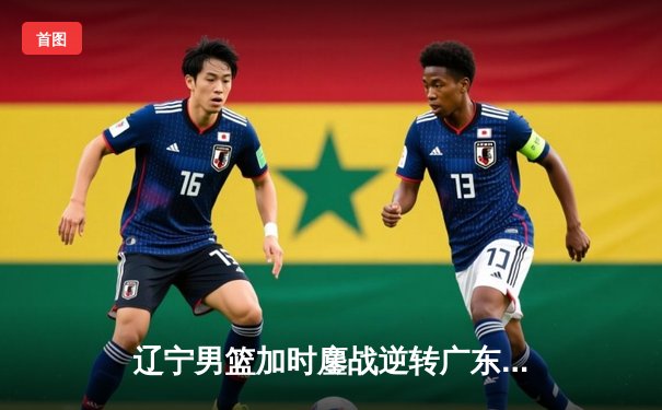 辽宁男篮加时鏖战逆转广东 赵继伟33+8+5主宰天王山之战